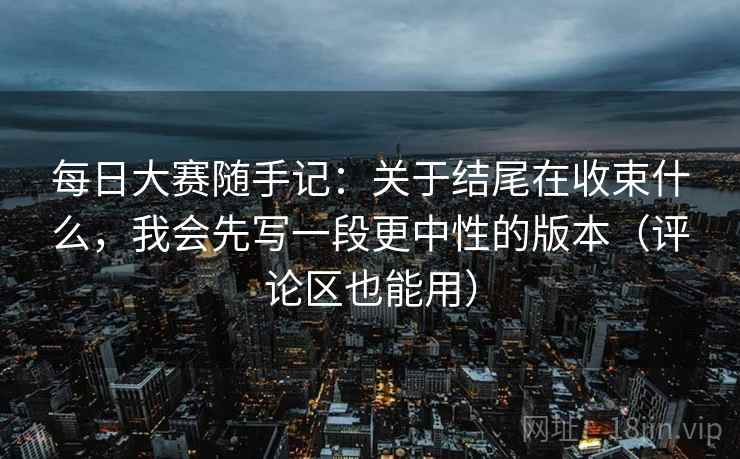 每日大赛随手记：关于结尾在收束什么，我会先写一段更中性的版本（评论区也能用）