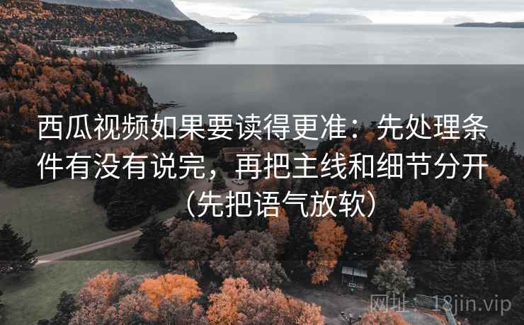 西瓜视频如果要读得更准：先处理条件有没有说完，再把主线和细节分开（先把语气放软）