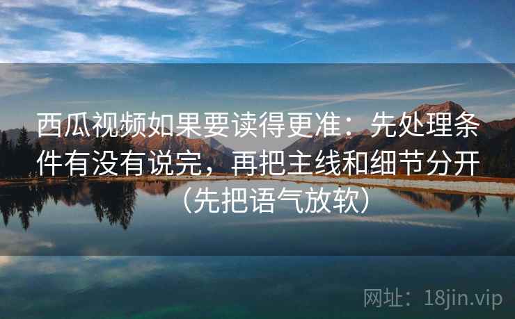 西瓜视频如果要读得更准：先处理条件有没有说完，再把主线和细节分开（先把语气放软）