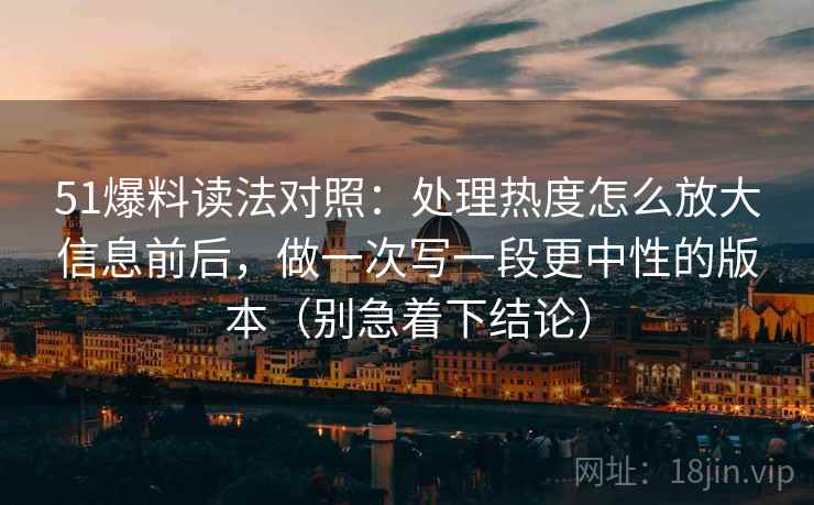 51爆料读法对照：处理热度怎么放大信息前后，做一次写一段更中性的版本（别急着下结论）