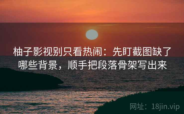 柚子影视别只看热闹：先盯截图缺了哪些背景，顺手把段落骨架写出来