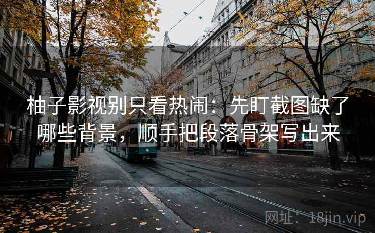 柚子影视别只看热闹：先盯截图缺了哪些背景，顺手把段落骨架写出来