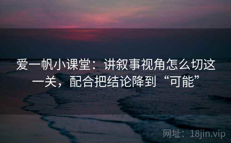 爱一帆小课堂：讲叙事视角怎么切这一关，配合把结论降到“可能”