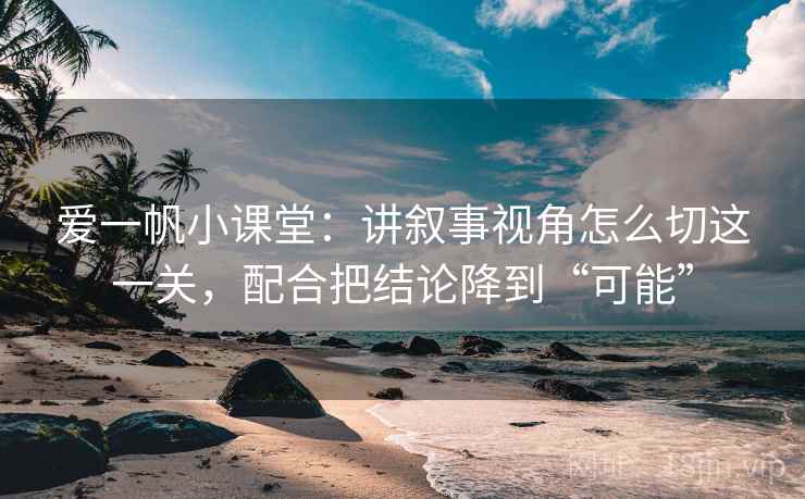 爱一帆小课堂：讲叙事视角怎么切这一关，配合把结论降到“可能”