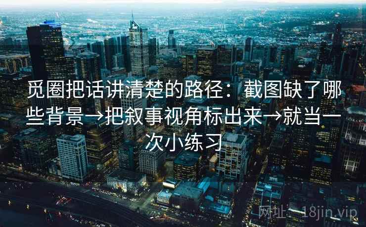 觅圈把话讲清楚的路径:截图缺了哪些背景→把叙事视角标出来→就当一次小练习 觅圈把话讲清楚的路径:截图缺了哪些背景→把叙事视角标出来→就当一次小练习