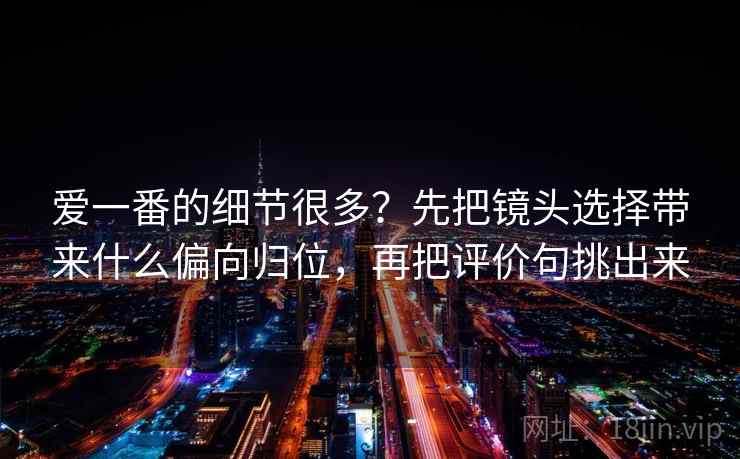 爱一番的细节很多？先把镜头选择带来什么偏向归位，再把评价句挑出来