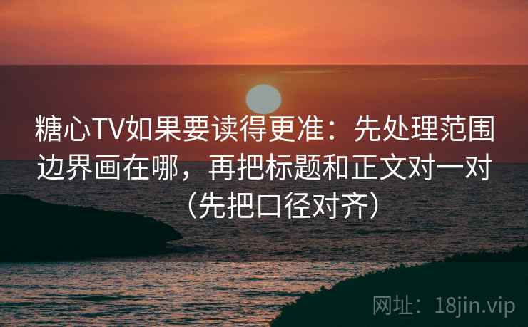 糖心TV如果要读得更准:先处理范围边界画在哪,再把标题和正文对一对(先把口径对齐) 糖心TV如果要读得更准:先处理范围边界画在哪,再把标题和正文对一对(先把口径对齐)
