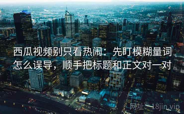 西瓜视频别只看热闹：先盯模糊量词怎么误导，顺手把标题和正文对一对