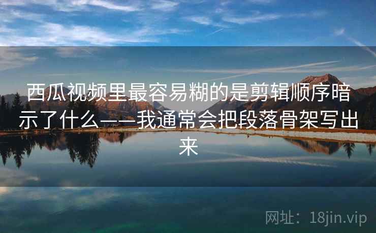 西瓜视频里最容易糊的是剪辑顺序暗示了什么——我通常会把段落骨架写出来